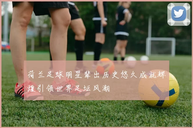 荷兰足球明星辈出历史悠久成就辉煌引领世界足坛风潮