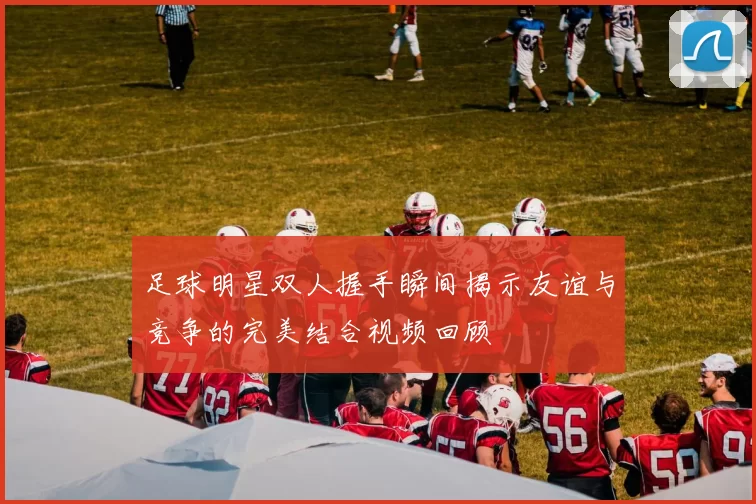 足球明星双人握手瞬间揭示友谊与竞争的完美结合视频回顾