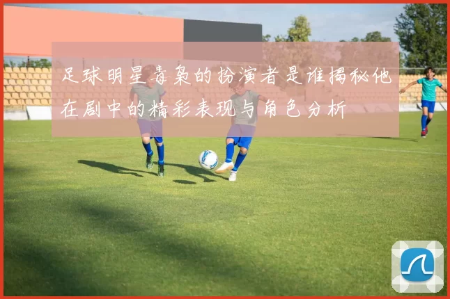 足球明星毒枭的扮演者是谁揭秘他在剧中的精彩表现与角色分析