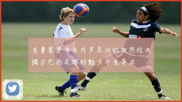 克鲁塞罗与米内罗美洲的激烈对决揭示巴西足球的魅力与竞争力