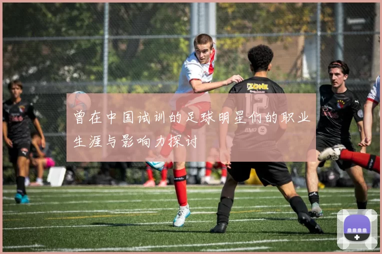 曾在中国试训的足球明星们的职业生涯与影响力探讨