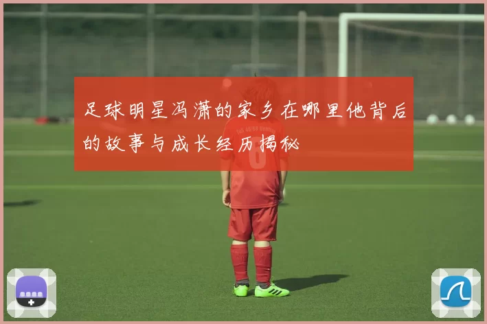 足球明星冯潇的家乡在哪里他背后的故事与成长经历揭秘
