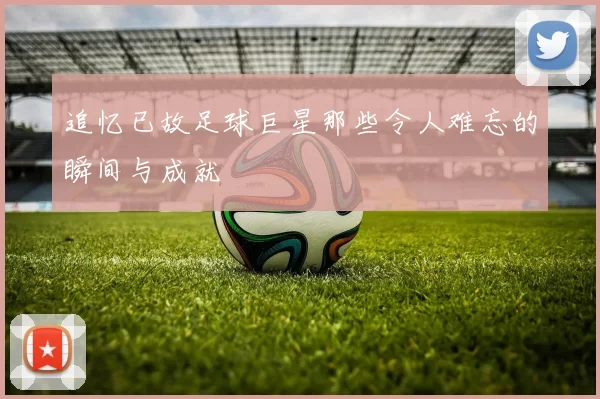 追忆已故足球巨星那些令人难忘的瞬间与成就
