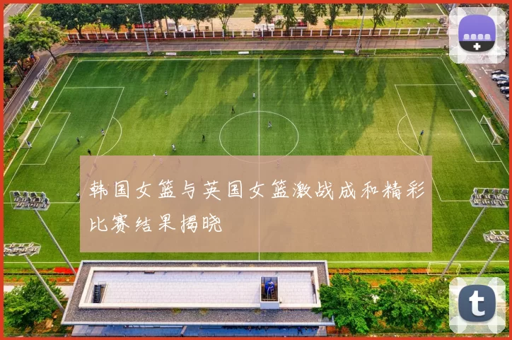 韩国女篮与英国女篮激战成和精彩比赛结果揭晓