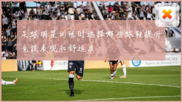 足球明星训练时选择哪些球鞋提升竞技表现和舒适度