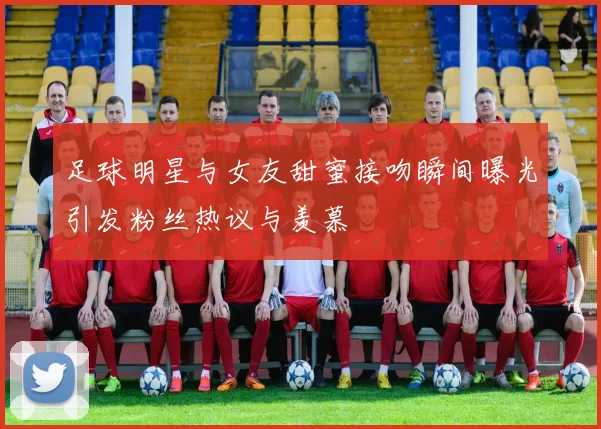 足球明星与女友甜蜜接吻瞬间曝光引发粉丝热议与羡慕